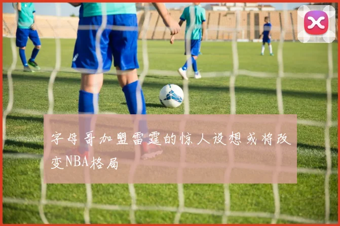 字母哥加盟雷霆的惊人设想或将改变NBA格局