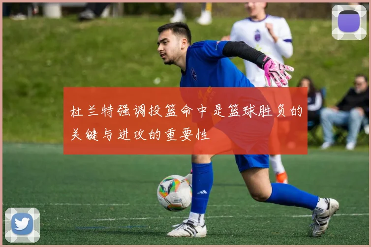 杜兰特强调投篮命中是篮球胜负的关键与进攻的重要性