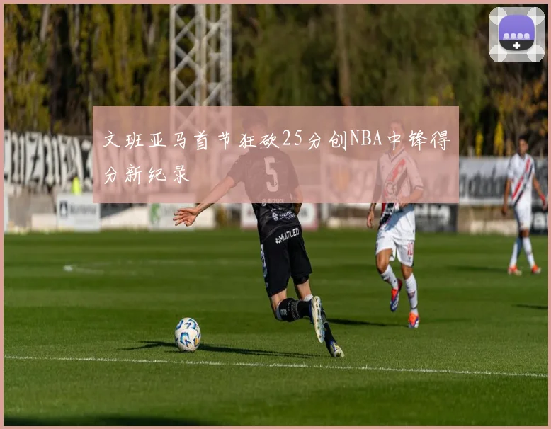 文班亚马首节狂砍25分创NBA中锋得分新纪录