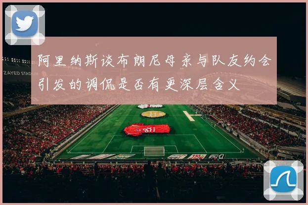 阿里纳斯谈布朗尼母亲与队友约会引发的调侃是否有更深层含义