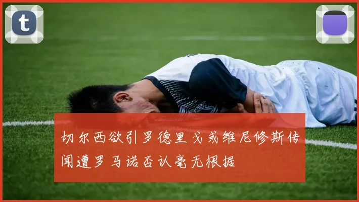 切尔西欲引罗德里戈或维尼修斯传闻遭罗马诺否认毫无根据