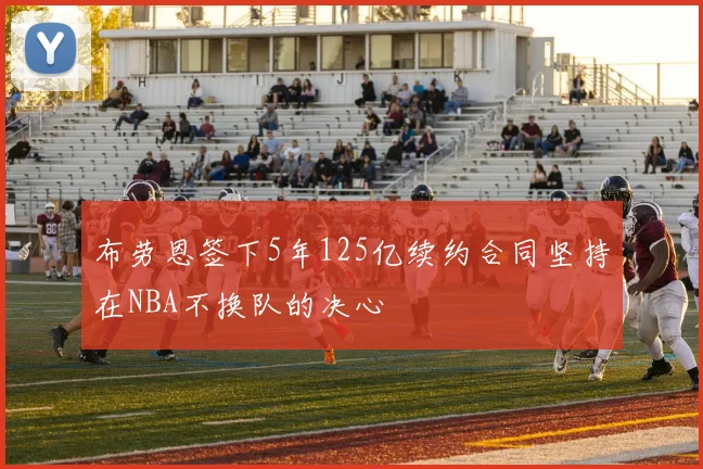 布劳恩签下5年125亿续约合同坚持在NBA不换队的决心