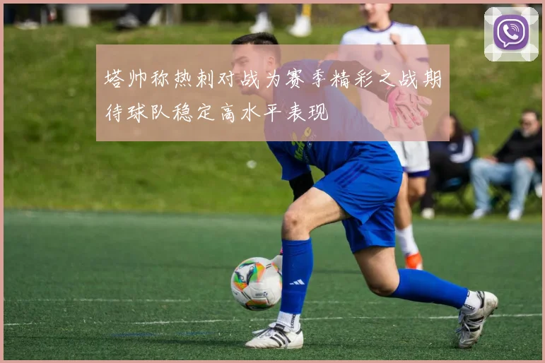 塔帅称热刺对战为赛季精彩之战期待球队稳定高水平表现
