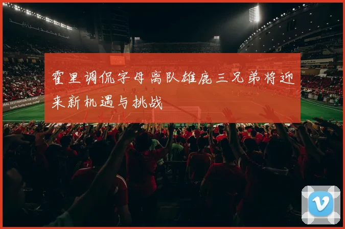 霍里调侃字母离队雄鹿三兄弟将迎来新机遇与挑战