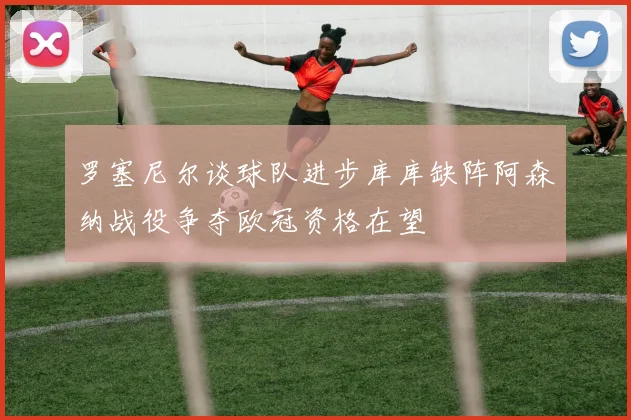 罗塞尼尔谈球队进步库库缺阵阿森纳战役争夺欧冠资格在望