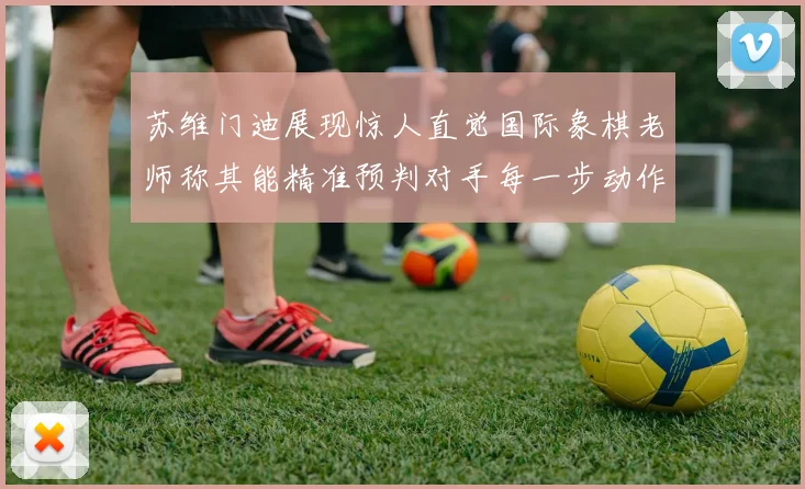 苏维门迪展现惊人直觉国际象棋老师称其能精准预判对手每一步动作
