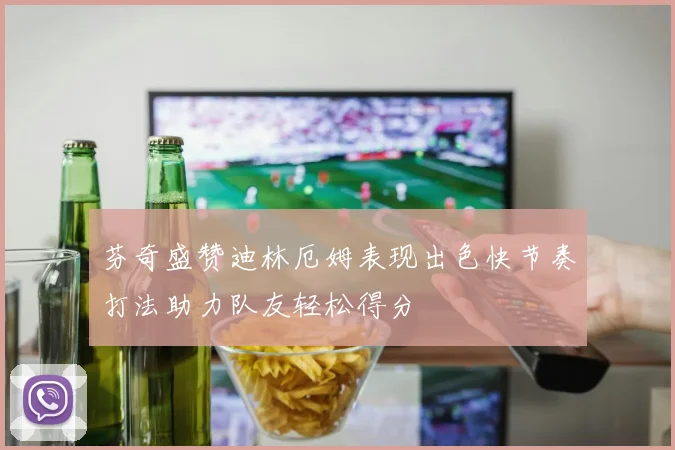 芬奇盛赞迪林厄姆表现出色快节奏打法助力队友轻松得分
