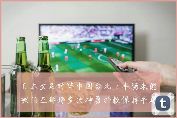 日本女足对阵中国台北上半场未能破门王郁婷多次神勇扑救保持平局